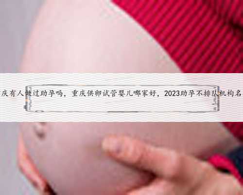 重庆有人做过助孕吗，重庆供卵试管婴儿哪家好，2023助孕不排队机构名单
