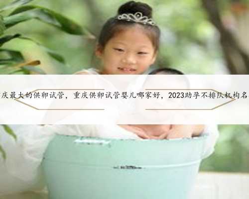 重庆最大的供卵试管，重庆供卵试管婴儿哪家好，2023助孕不排队机构名单