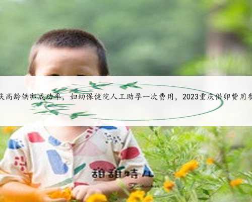 重庆高龄供卵成功率，妇幼保健院人工助孕一次费用，2023重庆供卵费用参考