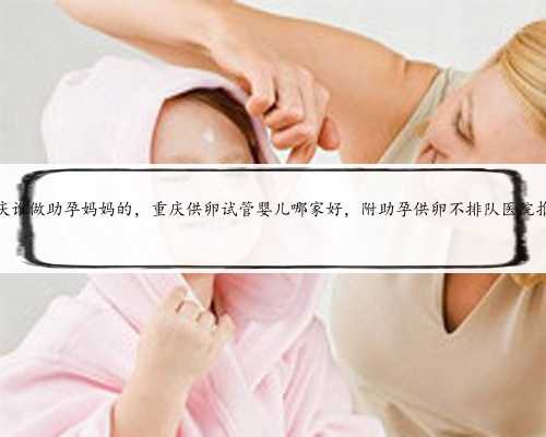 重庆谁做助孕妈妈的，重庆供卵试管婴儿哪家好，附助孕供卵不排队医院推荐