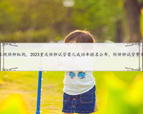 重庆找正规供卵机构，2023重庆供卵试管婴儿成功率排名公布，附供卵试管费用