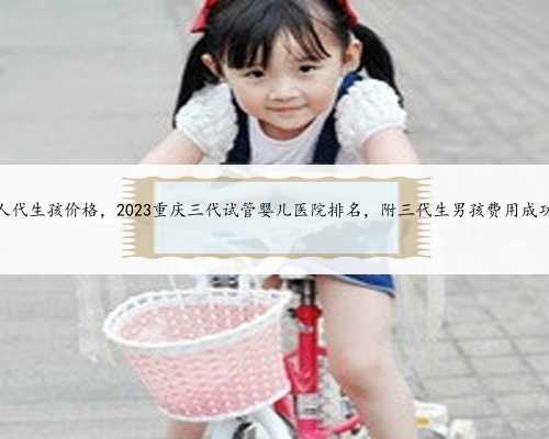 重庆找人代生孩价格，2023重庆三代试管婴儿医院排名，附三代生男孩费用成功
