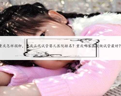 重庆怎样捐卵，重庆三代试管婴儿医院排名？重庆哪家医院做试管最好？