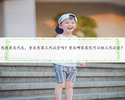 想找重庆代生，重庆有第三代试管吗？重庆哪家医院可以做三代试管？
